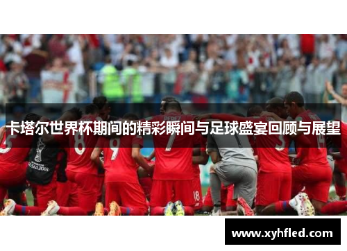 卡塔尔世界杯期间的精彩瞬间与足球盛宴回顾与展望 卡塔尔世界杯期间的精彩瞬间与足球盛宴回顾与展望
