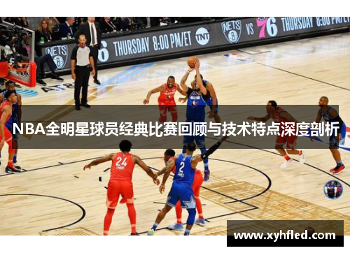 NBA全明星球员经典比赛回顾与技术特点深度剖析 NBA全明星球员经典比赛回顾与技术特点深度剖析