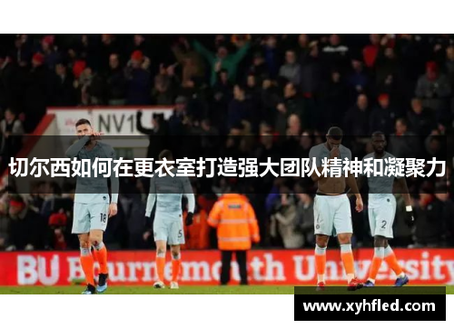切尔西如何在更衣室打造强大团队精神和凝聚力 切尔西如何在更衣室打造强大团队精神和凝聚力