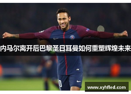 内马尔离开后巴黎圣日耳曼如何重塑辉煌未来 内马尔离开后巴黎圣日耳曼如何重塑辉煌未来