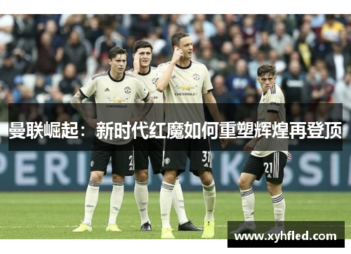 曼联崛起:新时代红魔如何重塑辉煌再登顶 曼联崛起:新时代红魔如何重塑辉煌再登顶