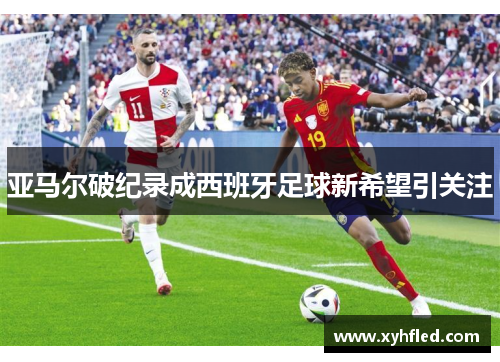 亚马尔破纪录成西班牙足球新希望引关注 亚马尔破纪录成西班牙足球新希望引关注