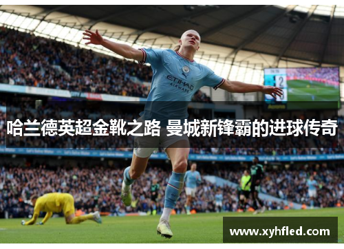 哈兰德英超金靴之路 曼城新锋霸的进球传奇 哈兰德英超金靴之路 曼城新锋霸的进球传奇