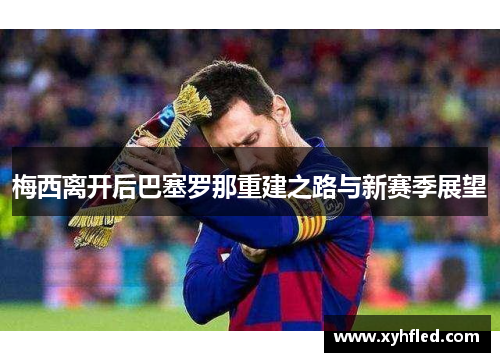梅西离开后巴塞罗那重建之路与新赛季展望