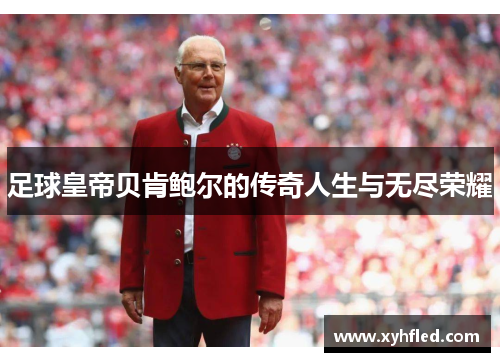 足球皇帝贝肯鲍尔的传奇人生与无尽荣耀 足球皇帝贝肯鲍尔的传奇人生与无尽荣耀