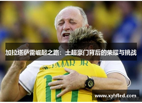 加拉塔萨雷崛起之路:土超豪门背后的荣耀与挑战 加拉塔萨雷崛起之路:土超豪门背后的荣耀与挑战