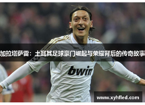 加拉塔萨雷：土耳其足球豪门崛起与荣耀背后的传奇故事