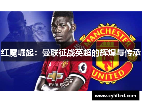 红魔崛起:曼联征战英超的辉煌与传承 红魔崛起:曼联征战英超的辉煌与传承