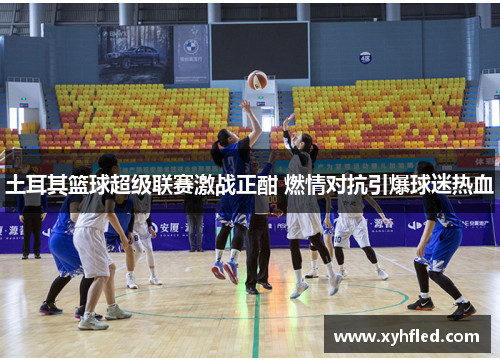 土耳其篮球超级联赛激战正酣 燃情对抗引爆球迷热血 土耳其篮球超级联赛激战正酣 燃情对抗引爆球迷热血