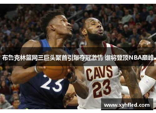 布鲁克林篮网三巨头聚首引爆夺冠激情 谁将登顶NBA巅峰