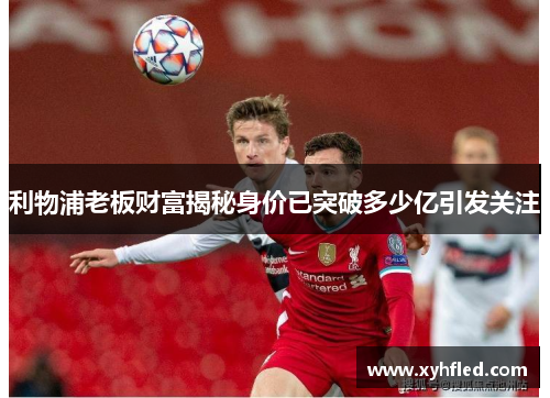 利物浦老板财富揭秘身价已突破多少亿引发关注