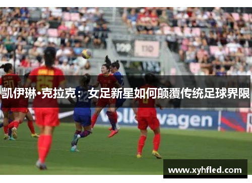 凯伊琳·克拉克:女足新星如何颠覆传统足球界限 凯伊琳·克拉克:女足新星如何颠覆传统足球界限